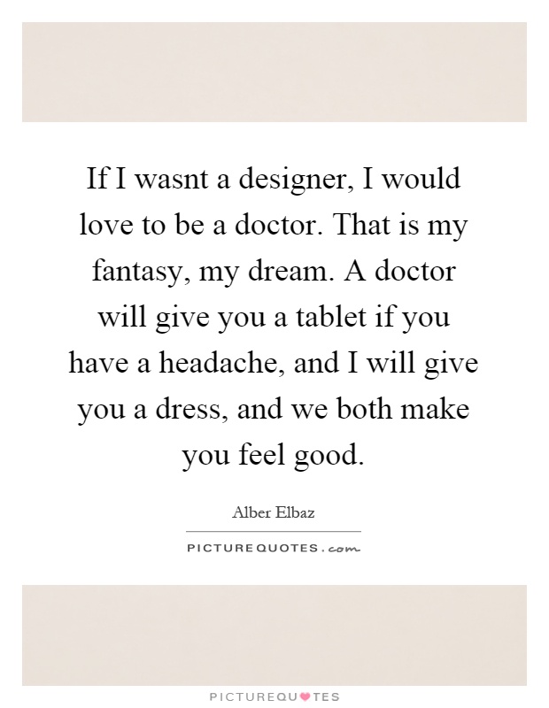 If I wasnt a designer, I would love to be a doctor. That is my fantasy, my dream. A doctor will give you a tablet if you have a headache, and I will give you a dress, and we both make you feel good Picture Quote #1