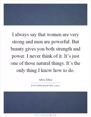 I always say that women are very strong and men are powerful. But beauty gives you both strength and power. I never think of it. It’s just one of those natural things. It’s the only thing I know how to do Picture Quote #1