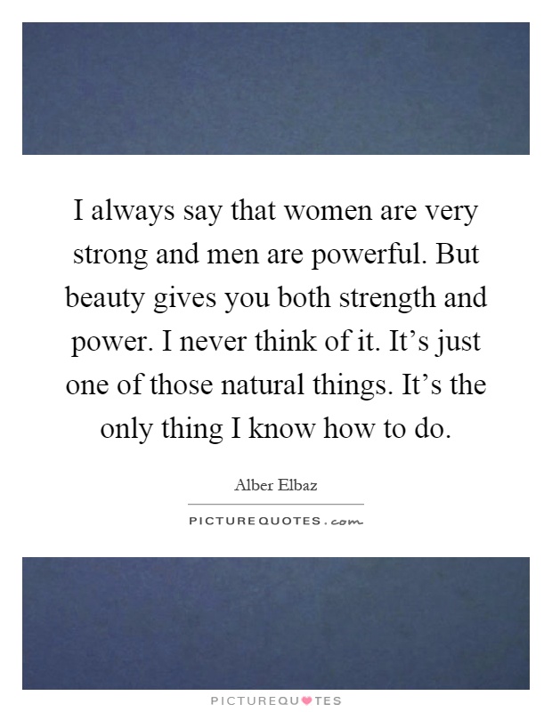 I always say that women are very strong and men are powerful. But beauty gives you both strength and power. I never think of it. It's just one of those natural things. It's the only thing I know how to do Picture Quote #1