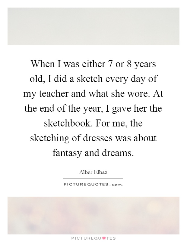 When I was either 7 or 8 years old, I did a sketch every day of my teacher and what she wore. At the end of the year, I gave her the sketchbook. For me, the sketching of dresses was about fantasy and dreams Picture Quote #1