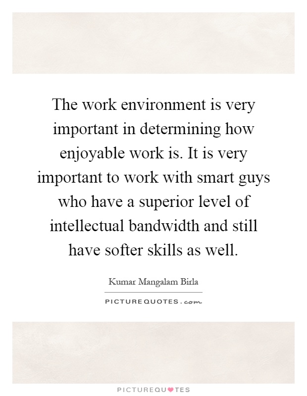 The work environment is very important in determining how enjoyable work is. It is very important to work with smart guys who have a superior level of intellectual bandwidth and still have softer skills as well Picture Quote #1