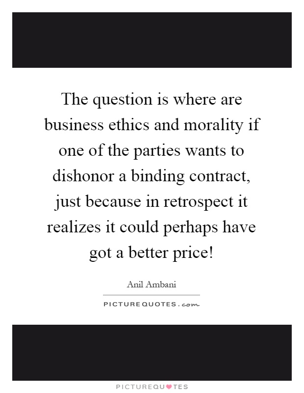 The question is where are business ethics and morality if one of the parties wants to dishonor a binding contract, just because in retrospect it realizes it could perhaps have got a better price! Picture Quote #1