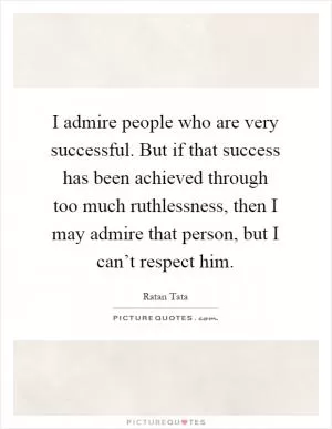 I admire people who are very successful. But if that success has been achieved through too much ruthlessness, then I may admire that person, but I can’t respect him Picture Quote #1
