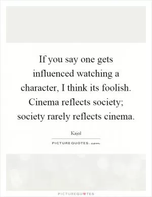 If you say one gets influenced watching a character, I think its foolish. Cinema reflects society; society rarely reflects cinema Picture Quote #1