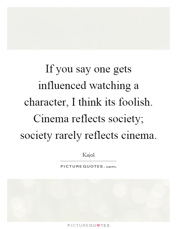 If you say one gets influenced watching a character, I think its foolish. Cinema reflects society; society rarely reflects cinema Picture Quote #1