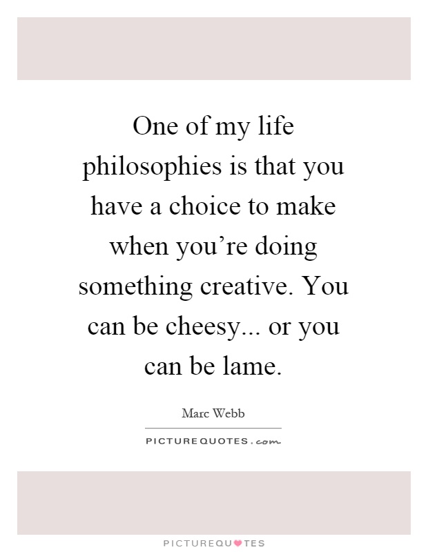 One of my life philosophies is that you have a choice to make when you're doing something creative. You can be cheesy... or you can be lame Picture Quote #1
