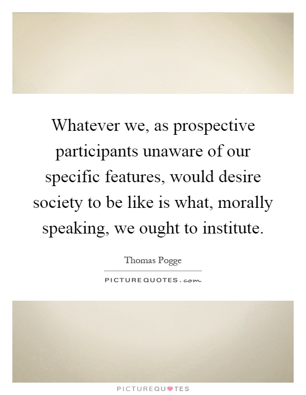 Whatever we, as prospective participants unaware of our specific features, would desire society to be like is what, morally speaking, we ought to institute Picture Quote #1