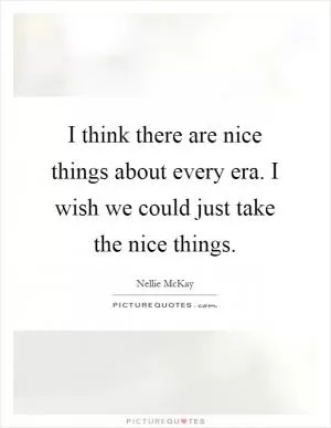 I think there are nice things about every era. I wish we could just take the nice things Picture Quote #1