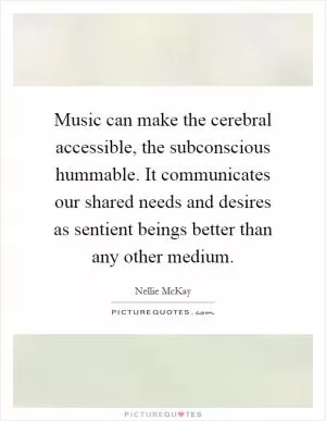 Music can make the cerebral accessible, the subconscious hummable. It communicates our shared needs and desires as sentient beings better than any other medium Picture Quote #1