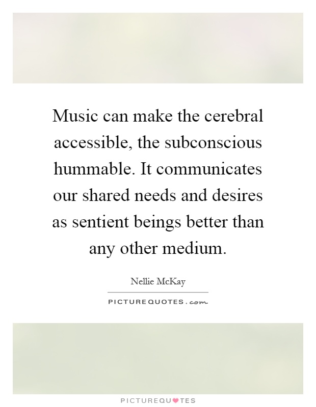 Music can make the cerebral accessible, the subconscious hummable. It communicates our shared needs and desires as sentient beings better than any other medium Picture Quote #1