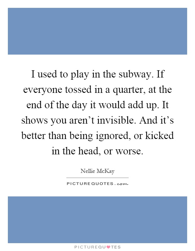 I used to play in the subway. If everyone tossed in a quarter, at the end of the day it would add up. It shows you aren't invisible. And it's better than being ignored, or kicked in the head, or worse Picture Quote #1