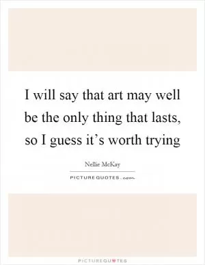 I will say that art may well be the only thing that lasts, so I guess it’s worth trying Picture Quote #1