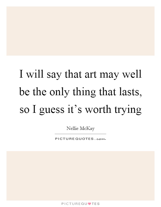 I will say that art may well be the only thing that lasts, so I guess it's worth trying Picture Quote #1