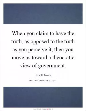 When you claim to have the truth, as opposed to the truth as you perceive it, then you move us toward a theocratic view of government Picture Quote #1