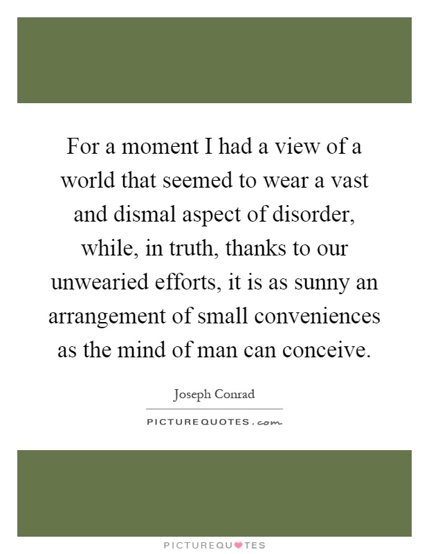 For a moment I had a view of a world that seemed to wear a vast and dismal aspect of disorder, while, in truth, thanks to our unwearied efforts, it is as sunny an arrangement of small conveniences as the mind of man can conceive Picture Quote #1