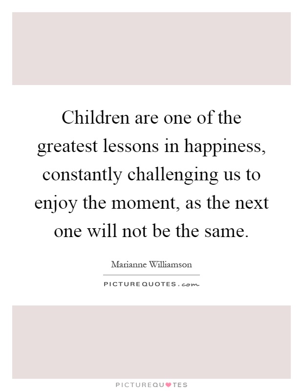 Children are one of the greatest lessons in happiness, constantly challenging us to enjoy the moment, as the next one will not be the same Picture Quote #1
