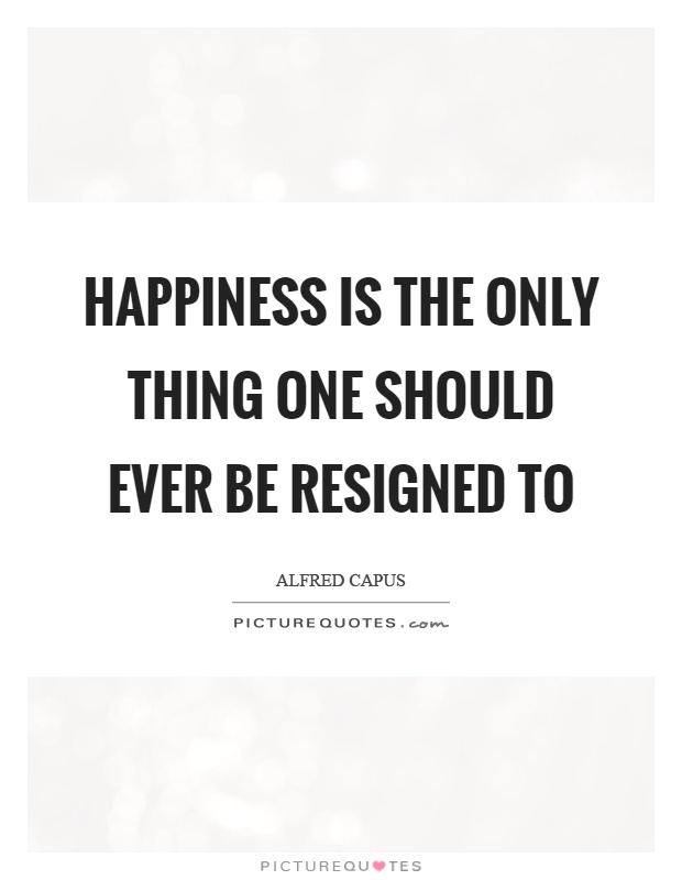 Happiness is the only thing one should ever be resigned to Picture Quote #1