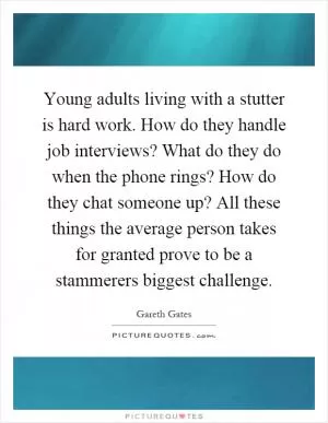 Young adults living with a stutter is hard work. How do they handle job interviews? What do they do when the phone rings? How do they chat someone up? All these things the average person takes for granted prove to be a stammerers biggest challenge Picture Quote #1