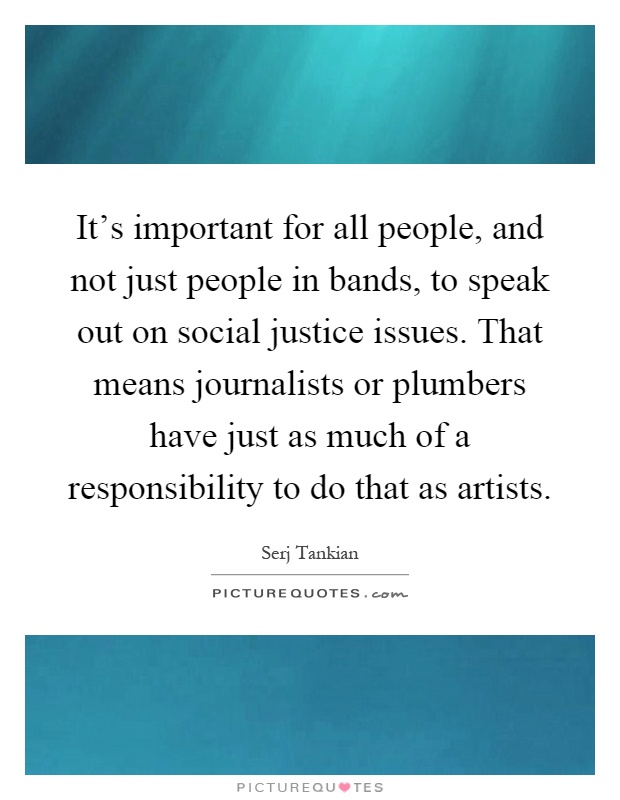 It's important for all people, and not just people in bands, to speak out on social justice issues. That means journalists or plumbers have just as much of a responsibility to do that as artists Picture Quote #1