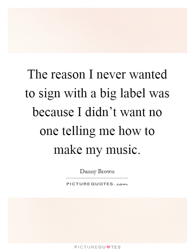 The reason I never wanted to sign with a big label was because I didn't want no one telling me how to make my music Picture Quote #1