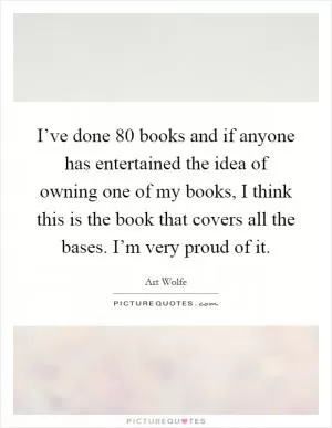 I’ve done 80 books and if anyone has entertained the idea of owning one of my books, I think this is the book that covers all the bases. I’m very proud of it Picture Quote #1