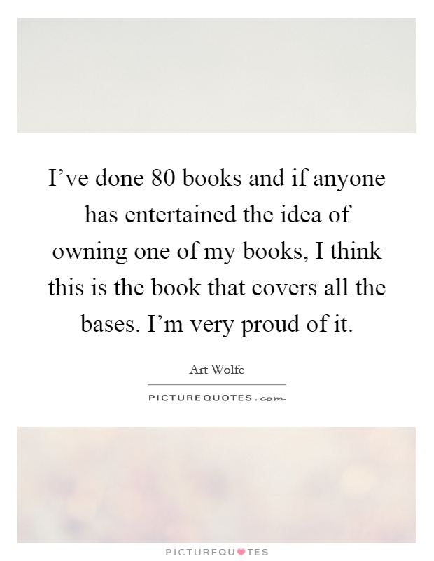 I've done 80 books and if anyone has entertained the idea of owning one of my books, I think this is the book that covers all the bases. I'm very proud of it Picture Quote #1