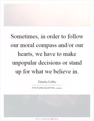 Sometimes, in order to follow our moral compass and/or our hearts, we have to make unpopular decisions or stand up for what we believe in Picture Quote #1