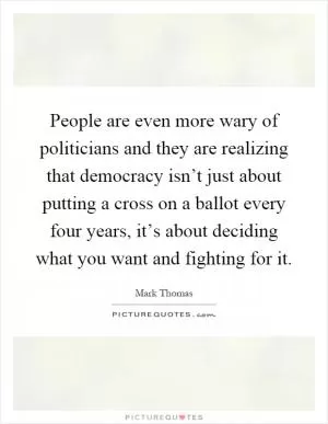 People are even more wary of politicians and they are realizing that democracy isn’t just about putting a cross on a ballot every four years, it’s about deciding what you want and fighting for it Picture Quote #1