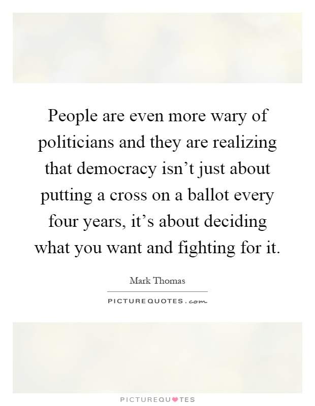 People are even more wary of politicians and they are realizing that democracy isn't just about putting a cross on a ballot every four years, it's about deciding what you want and fighting for it Picture Quote #1