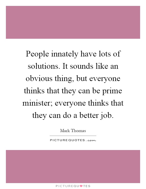 People innately have lots of solutions. It sounds like an obvious thing, but everyone thinks that they can be prime minister; everyone thinks that they can do a better job Picture Quote #1