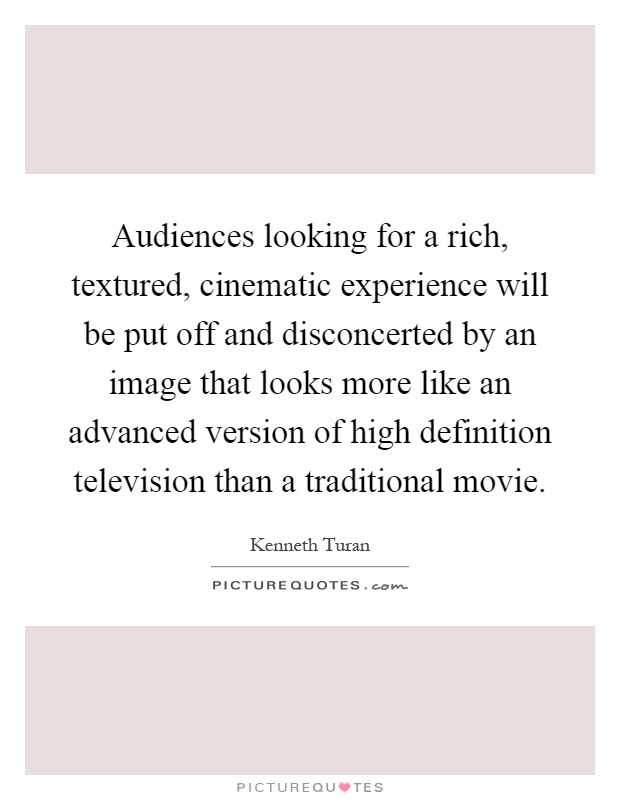 Audiences looking for a rich, textured, cinematic experience will be put off and disconcerted by an image that looks more like an advanced version of high definition television than a traditional movie Picture Quote #1
