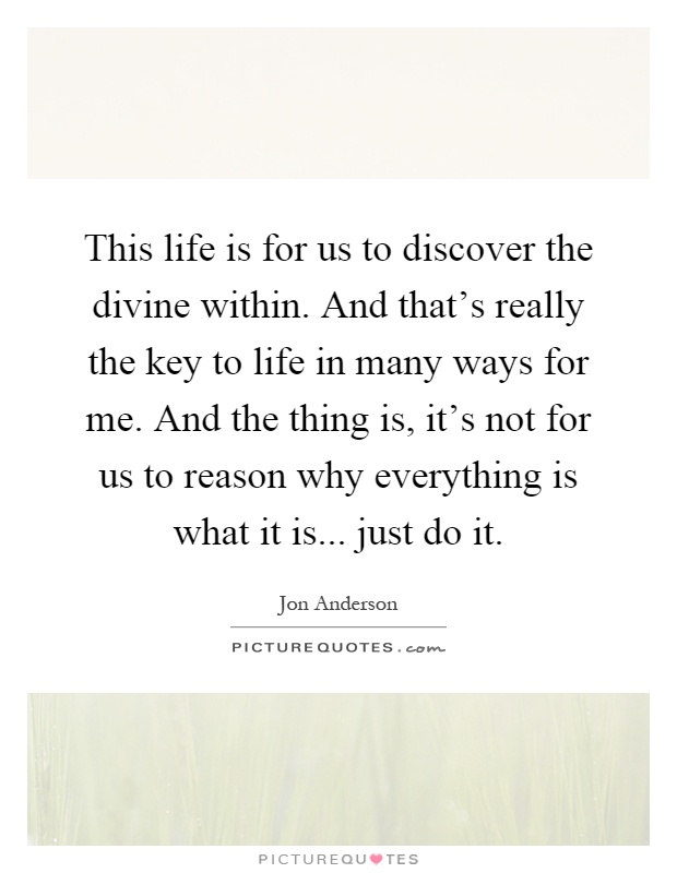 This life is for us to discover the divine within. And that's really the key to life in many ways for me. And the thing is, it's not for us to reason why everything is what it is... just do it Picture Quote #1