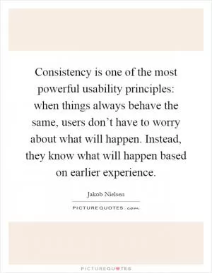 Consistency is one of the most powerful usability principles: when things always behave the same, users don’t have to worry about what will happen. Instead, they know what will happen based on earlier experience Picture Quote #1