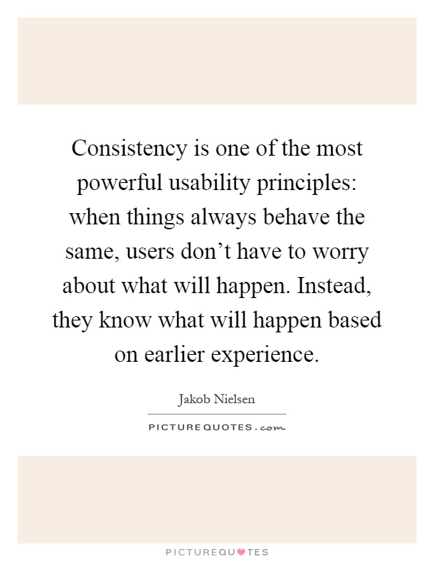 Consistency is one of the most powerful usability principles: when things always behave the same, users don't have to worry about what will happen. Instead, they know what will happen based on earlier experience Picture Quote #1
