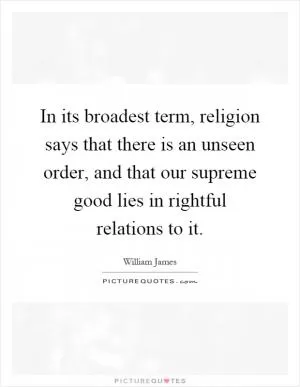 In its broadest term, religion says that there is an unseen order, and that our supreme good lies in rightful relations to it Picture Quote #1
