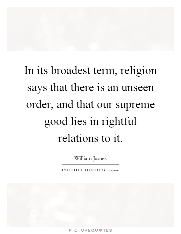 In its broadest term, religion says that there is an unseen order, and that our supreme good lies in rightful relations to it Picture Quote #1