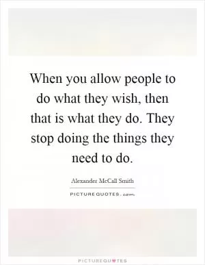 When you allow people to do what they wish, then that is what they do. They stop doing the things they need to do Picture Quote #1