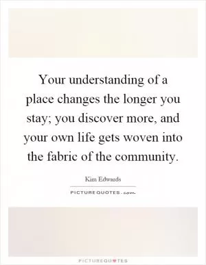 Your understanding of a place changes the longer you stay; you discover more, and your own life gets woven into the fabric of the community Picture Quote #1