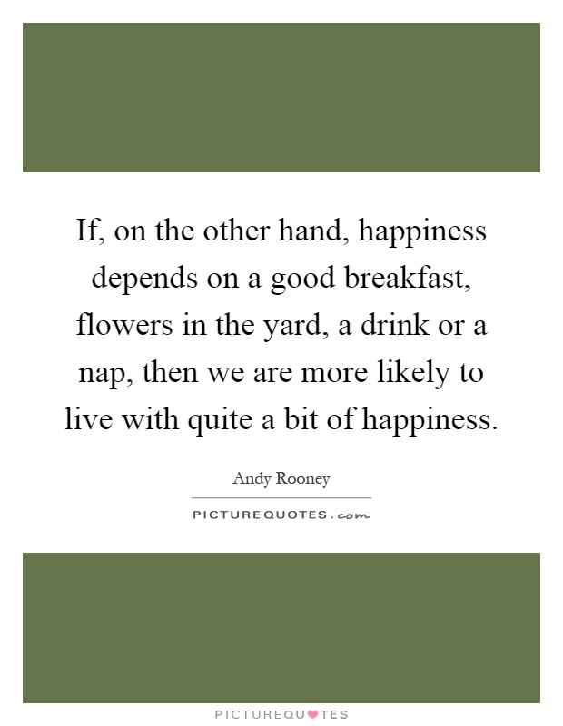 If, on the other hand, happiness depends on a good breakfast, flowers in the yard, a drink or a nap, then we are more likely to live with quite a bit of happiness Picture Quote #1