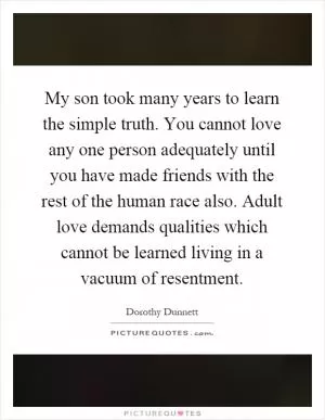 My son took many years to learn the simple truth. You cannot love any one person adequately until you have made friends with the rest of the human race also. Adult love demands qualities which cannot be learned living in a vacuum of resentment Picture Quote #1