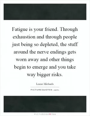 Fatigue is your friend. Through exhaustion and through people just being so depleted, the stuff around the nerve endings gets worn away and other things begin to emerge and you take way bigger risks Picture Quote #1