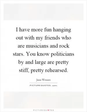 I have more fun hanging out with my friends who are musicians and rock stars. You know politicians by and large are pretty stiff, pretty rehearsed Picture Quote #1