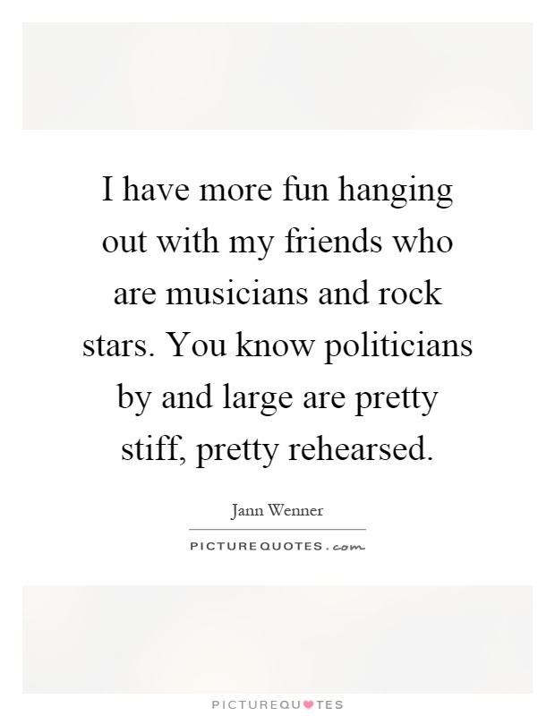 I have more fun hanging out with my friends who are musicians and rock stars. You know politicians by and large are pretty stiff, pretty rehearsed Picture Quote #1