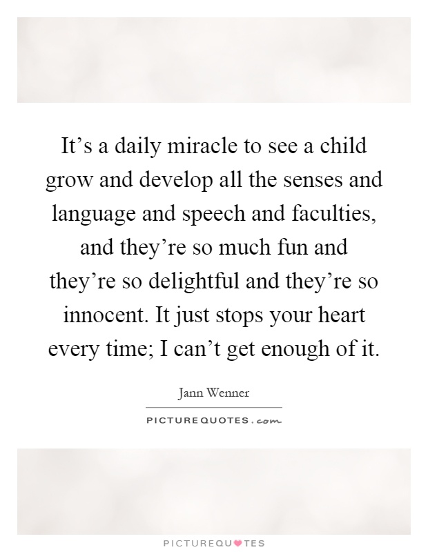 It's a daily miracle to see a child grow and develop all the senses and language and speech and faculties, and they're so much fun and they're so delightful and they're so innocent. It just stops your heart every time; I can't get enough of it Picture Quote #1