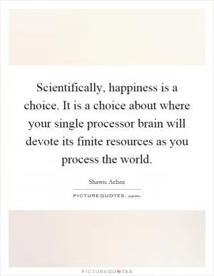 Scientifically, happiness is a choice. It is a choice about where your single processor brain will devote its finite resources as you process the world Picture Quote #1