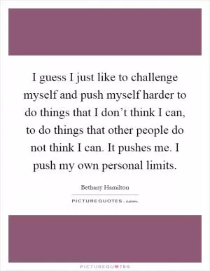 I guess I just like to challenge myself and push myself harder to do things that I don’t think I can, to do things that other people do not think I can. It pushes me. I push my own personal limits Picture Quote #1