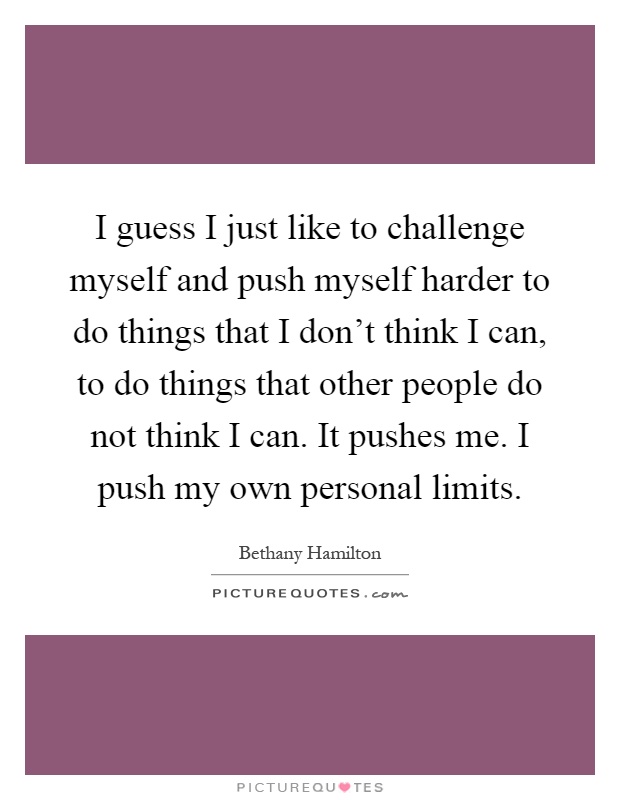 I guess I just like to challenge myself and push myself harder to do things that I don't think I can, to do things that other people do not think I can. It pushes me. I push my own personal limits Picture Quote #1