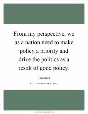 From my perspective, we as a nation need to make policy a priority and drive the politics as a result of good policy Picture Quote #1