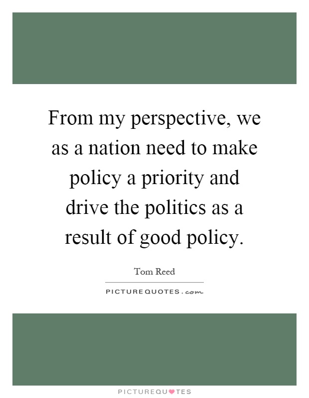 From my perspective, we as a nation need to make policy a priority and drive the politics as a result of good policy Picture Quote #1