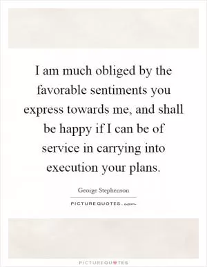 I am much obliged by the favorable sentiments you express towards me, and shall be happy if I can be of service in carrying into execution your plans Picture Quote #1